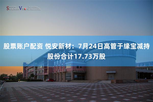 股票账户配资 悦安新材：7月24日高管于缘宝减持股份合计17.73万股