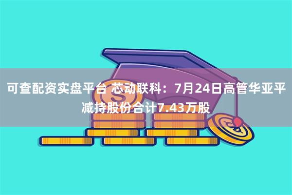 可查配资实盘平台 芯动联科：7月24日高管华亚平减持股份合计7.43万股