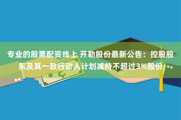专业的股票配资线上 开勒股份最新公告：控股股东及其一致行动人计划减持不超过3%股份