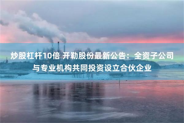 炒股杠杆10倍 开勒股份最新公告：全资子公司与专业机构共同投资设立合伙企业