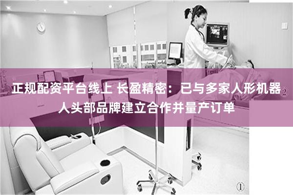 正规配资平台线上 长盈精密：已与多家人形机器人头部品牌建立合作并量产订单