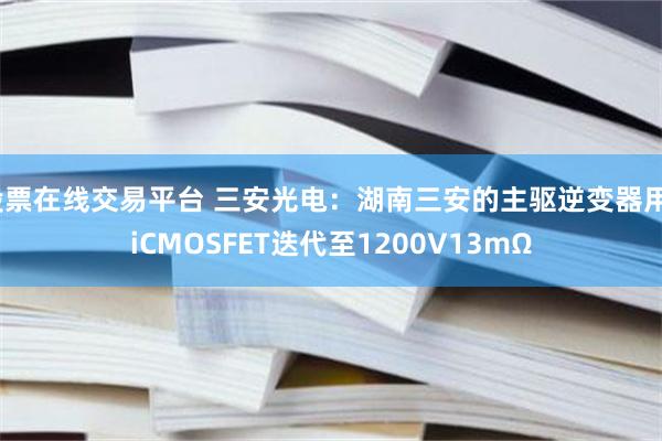 股票在线交易平台 三安光电：湖南三安的主驱逆变器用SiCMOSFET迭代至1200V13mΩ