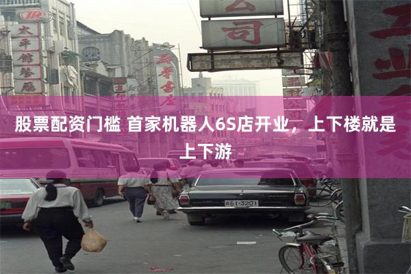 股票配资门槛 首家机器人6S店开业，上下楼就是上下游