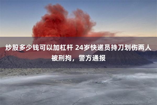炒股多少钱可以加杠杆 24岁快递员持刀划伤两人被刑拘，警方通报