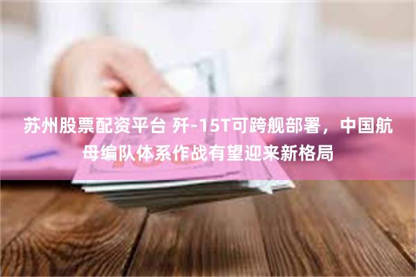 苏州股票配资平台 歼-15T可跨舰部署，中国航母编队体系作战有望迎来新格局