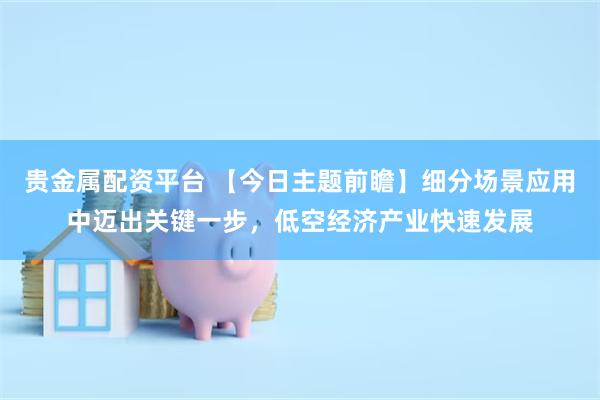 贵金属配资平台 【今日主题前瞻】细分场景应用中迈出关键一步，低空经济产业快速发展