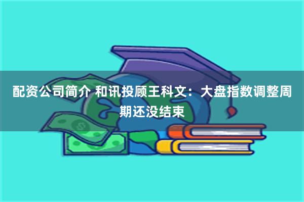 配资公司简介 和讯投顾王科文：大盘指数调整周期还没结束
