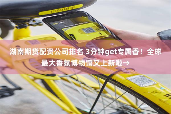 湖南期货配资公司排名 3分钟get专属香！全球最大香氛博物馆又上新啦→