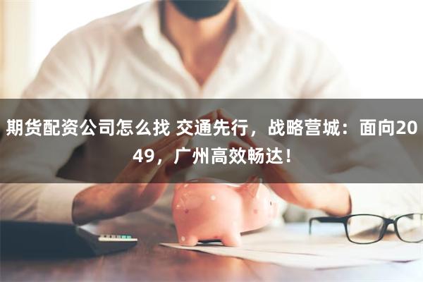 期货配资公司怎么找 交通先行，战略营城：面向2049，广州高效畅达！