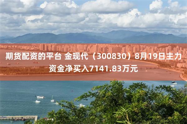 期货配资的平台 金现代（300830）8月19日主力资金净买入7141.83万元