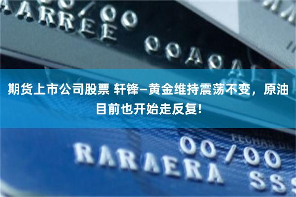期货上市公司股票 轩锋—黄金维持震荡不变，原油目前也开始走反复!