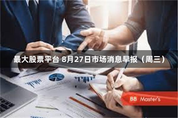 最大股票平台 8月27日市场消息早报（周三）