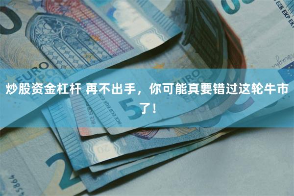 炒股资金杠杆 再不出手，你可能真要错过这轮牛市了！