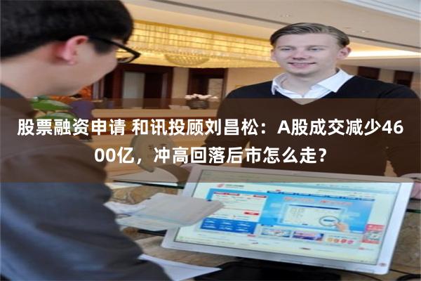 股票融资申请 和讯投顾刘昌松：A股成交减少4600亿，冲高回落后市怎么走？