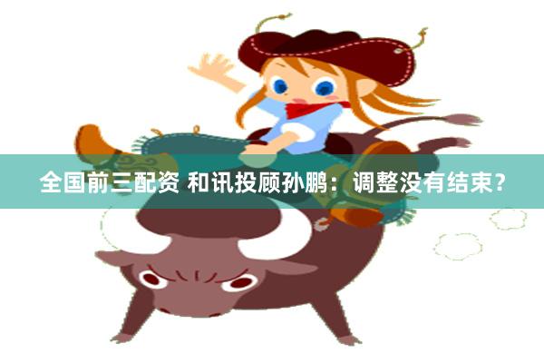 全国前三配资 和讯投顾孙鹏：调整没有结束？