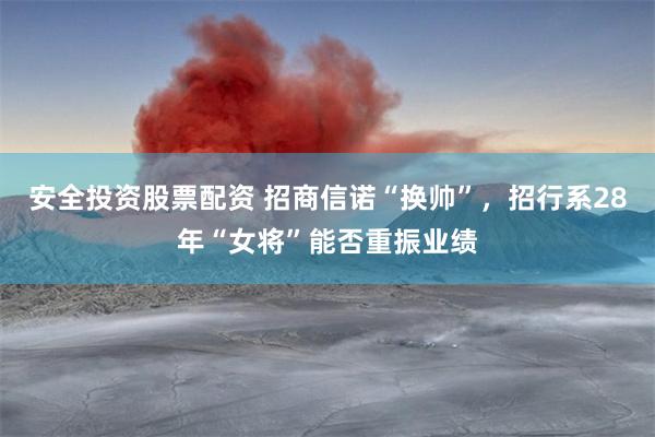 安全投资股票配资 招商信诺“换帅”，招行系28年“女将”能否重振业绩