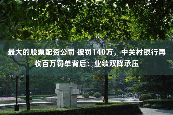 最大的股票配资公司 被罚140万，中关村银行再收百万罚单背后：业绩双降承压