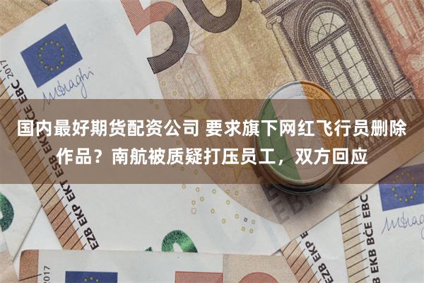 国内最好期货配资公司 要求旗下网红飞行员删除作品？南航被质疑打压员工，双方回应