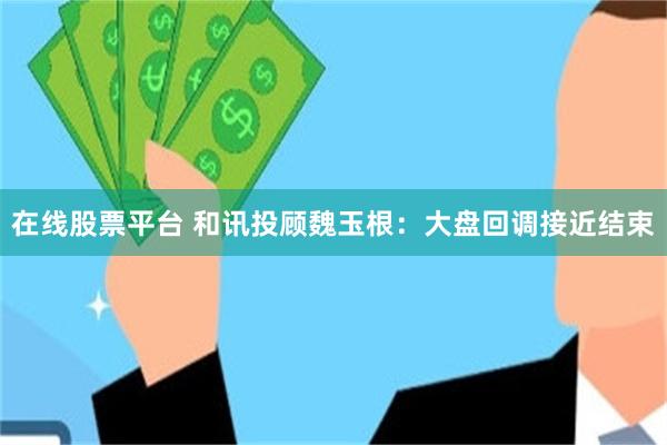 在线股票平台 和讯投顾魏玉根：大盘回调接近结束