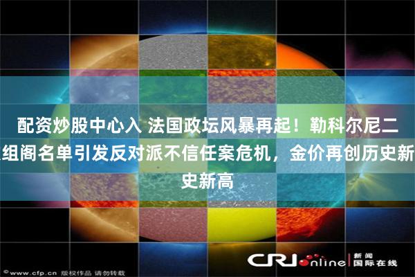 配资炒股中心入 法国政坛风暴再起！勒科尔尼二次组阁名单引发反对派不信任案危机，金价再创历史新高