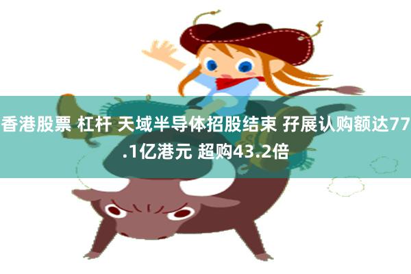 香港股票 杠杆 天域半导体招股结束 孖展认购额达77.1亿港元 超购43.2倍
