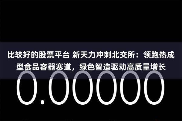 比较好的股票平台 新天力冲刺北交所：领跑热成型食品容器赛道，绿色智造驱动高质量增长