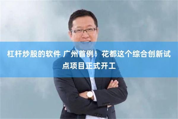 杠杆炒股的软件 广州首例！花都这个综合创新试点项目正式开工