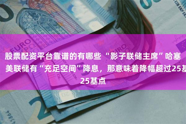 股票配资平台靠谱的有哪些 “影子联储主席”哈塞特：美联储有“充足空间”降息，那意味着降幅超过25基点