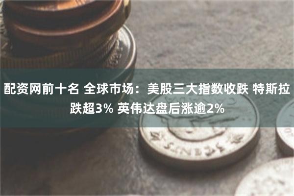 配资网前十名 全球市场：美股三大指数收跌 特斯拉跌超3% 英伟达盘后涨逾2%