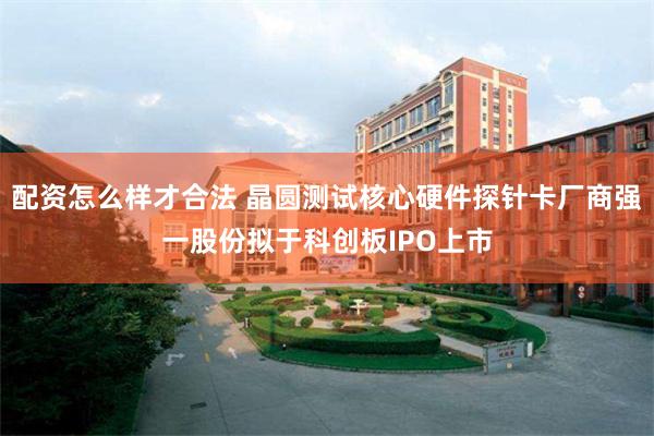 配资怎么样才合法 晶圆测试核心硬件探针卡厂商强一股份拟于科创板IPO上市