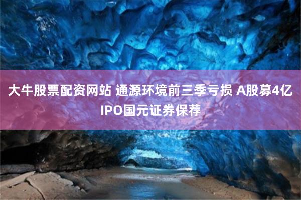 大牛股票配资网站 通源环境前三季亏损 A股募4亿IPO国元证券保荐