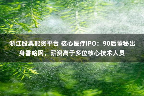 浙江股票配资平台 核心医疗IPO：90后董秘出身香哈网，薪资高于多位核心技术人员
