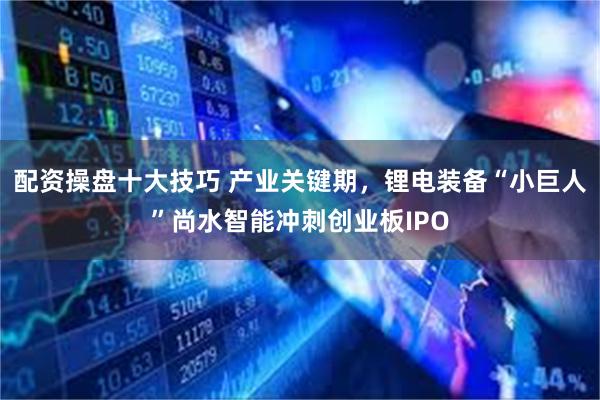 配资操盘十大技巧 产业关键期，锂电装备“小巨人”尚水智能冲刺创业板IPO