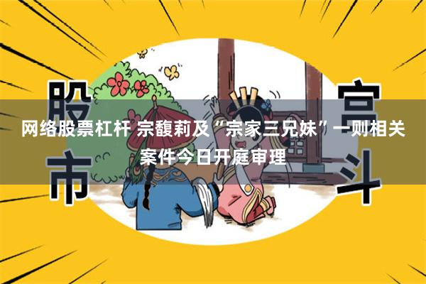 网络股票杠杆 宗馥莉及“宗家三兄妹”一则相关案件今日开庭审理