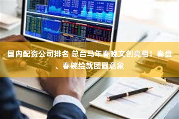国内配资公司排名 总台马年春晚文创亮相！春盘、春碗绘就团圆意象