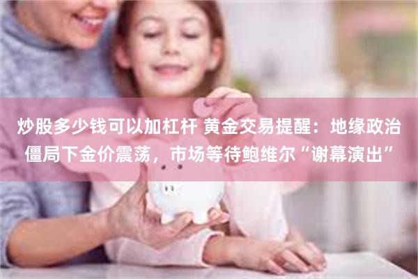 炒股多少钱可以加杠杆 黄金交易提醒：地缘政治僵局下金价震荡，市场等待鲍维尔“谢幕演出”
