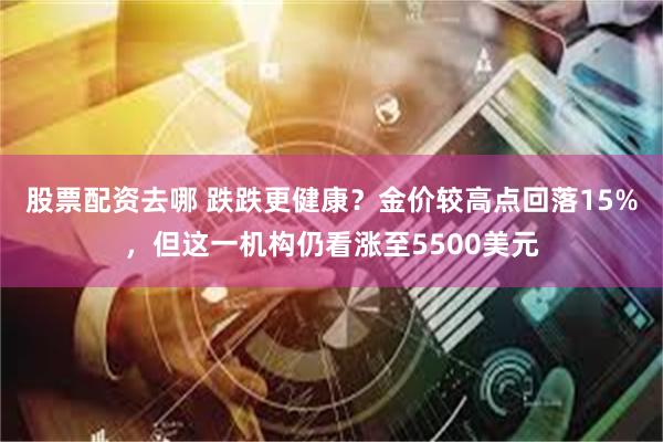 股票配资去哪 跌跌更健康？金价较高点回落15%，但这一机构仍看涨至5500美元