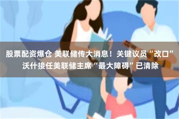股票配资爆仓 美联储传大消息！关键议员“改口” 沃什接任美联储主席“最大障碍”已清除