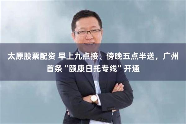 太原股票配资 早上九点接、傍晚五点半送，广州首条“颐康日托专线”开通