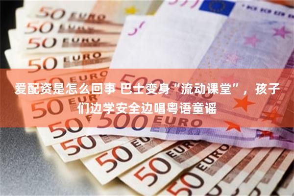 爱配资是怎么回事 巴士变身“流动课堂”，孩子们边学安全边唱粤语童谣