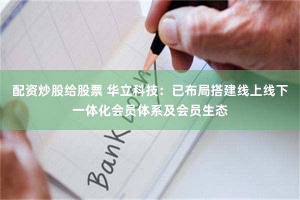 配资炒股给股票 华立科技：已布局搭建线上线下一体化会员体系及会员生态