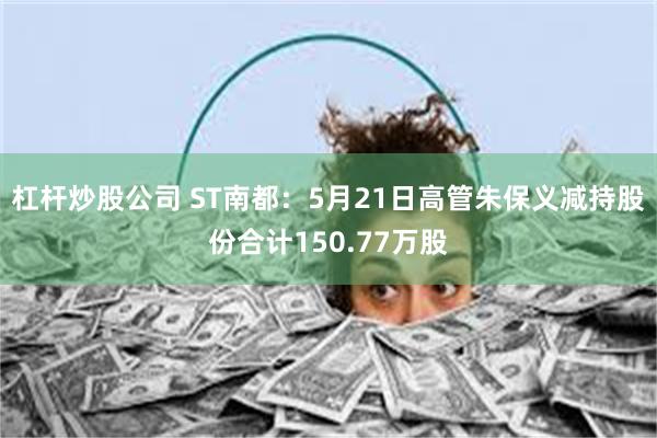 杠杆炒股公司 ST南都：5月21日高管朱保义减持股份合计150.77万股