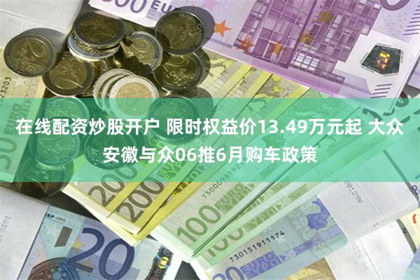 在线配资炒股开户 限时权益价13.49万元起 大众安徽与众06推6月购车政策