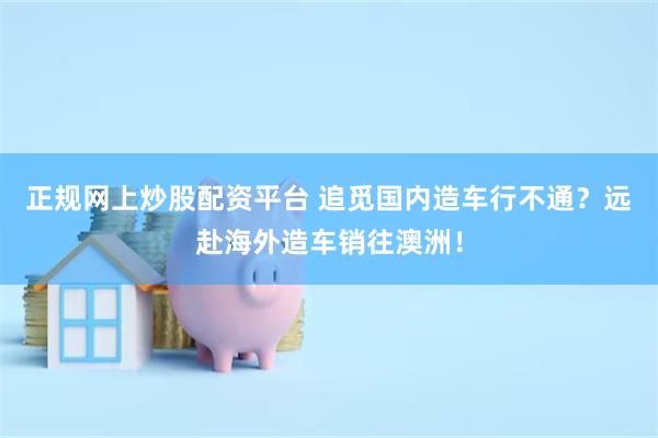 正规网上炒股配资平台 追觅国内造车行不通？远赴海外造车销往澳洲！