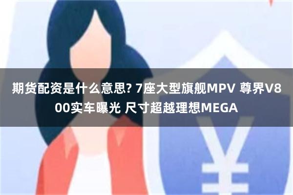 期货配资是什么意思? 7座大型旗舰MPV 尊界V800实车曝光 尺寸超越理想MEGA