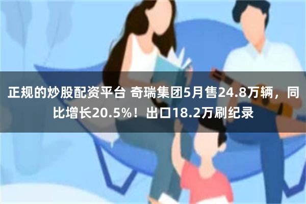 正规的炒股配资平台 奇瑞集团5月售24.8万辆，同比增长20.5%！出口18.2万刷纪录