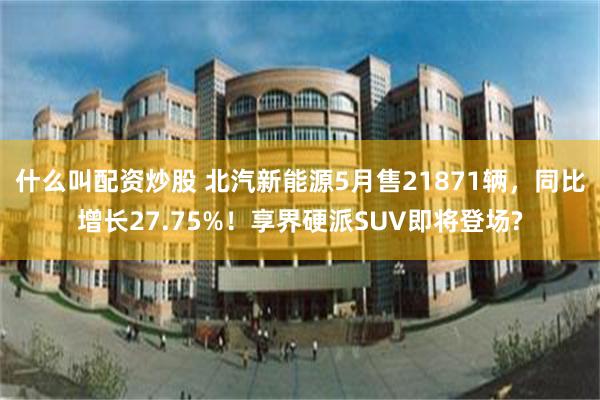 什么叫配资炒股 北汽新能源5月售21871辆,同比增长27.75%!享界硬派SUV即将登场?