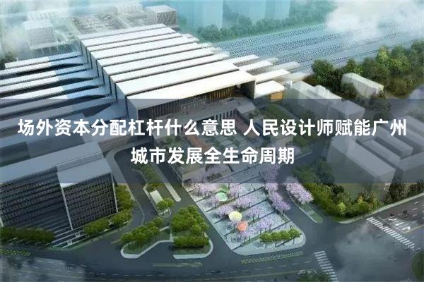 场外资本分配杠杆什么意思 人民设计师赋能广州城市发展全生命周期