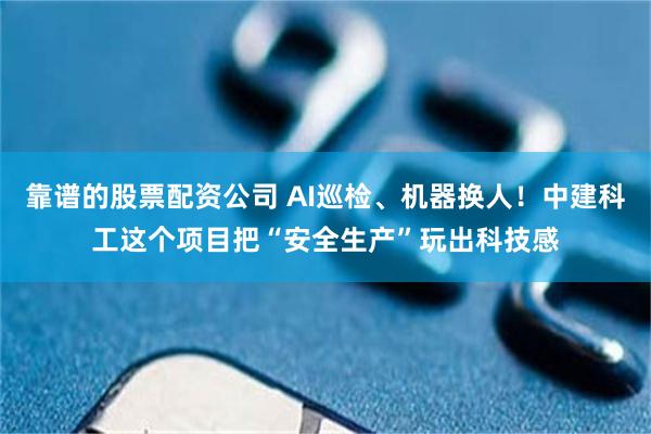 靠谱的股票配资公司 AI巡检、机器换人！中建科工这个项目把“安全生产”玩出科技感