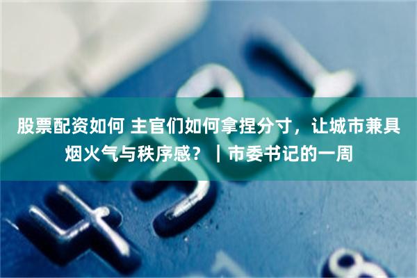 股票配资如何 主官们如何拿捏分寸，让城市兼具烟火气与秩序感？｜市委书记的一周